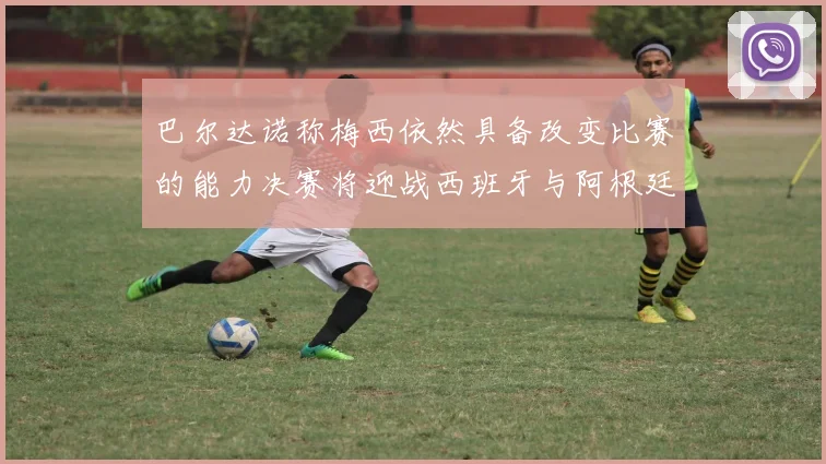 巴尔达诺称梅西依然具备改变比赛的能力决赛将迎战西班牙与阿根廷