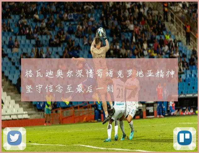 格瓦迪奥尔深情寄语克罗地亚精神坚守信念至最后一刻
