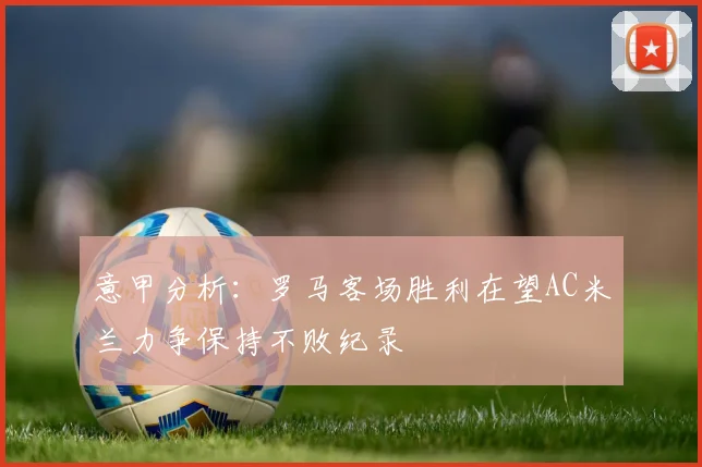 意甲分析：罗马客场胜利在望AC米兰力争保持不败纪录