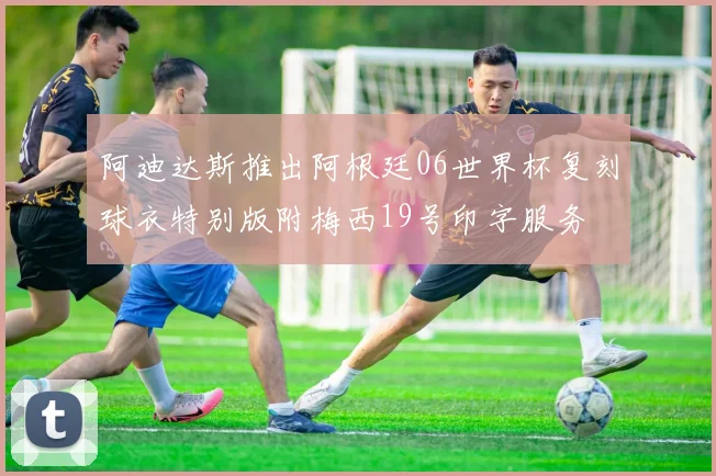 阿迪达斯推出阿根廷06世界杯复刻球衣特别版附梅西19号印字服务