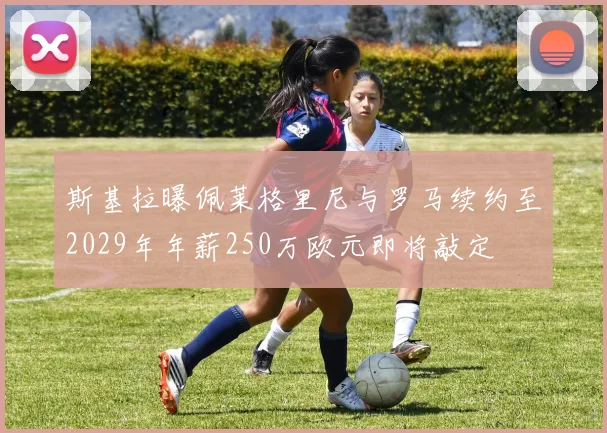 斯基拉曝佩莱格里尼与罗马续约至2029年年薪250万欧元即将敲定
