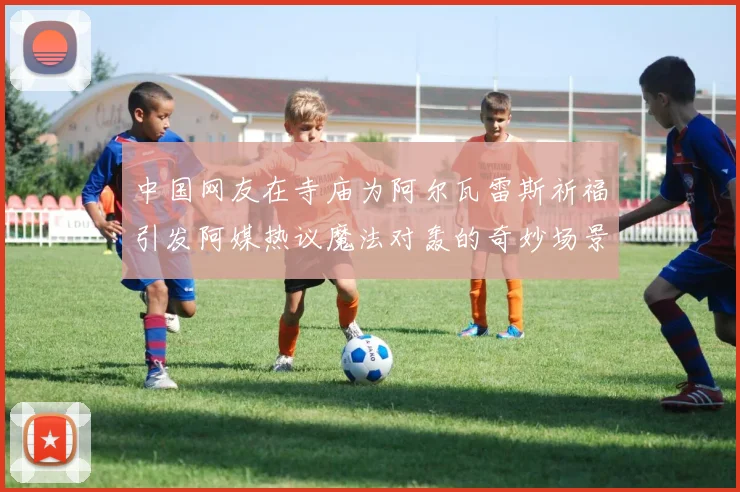 中国网友在寺庙为阿尔瓦雷斯祈福引发阿媒热议魔法对轰的奇妙场景