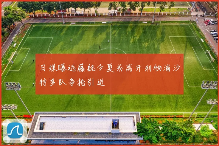 日媒曝远藤航今夏或离开利物浦沙特多队争抢引进