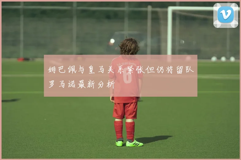 姆巴佩与皇马关系紧张但仍将留队罗马诺最新分析