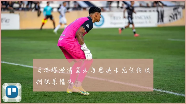 马洛塔澄清国米与恩迪卡无任何谈判联系情况