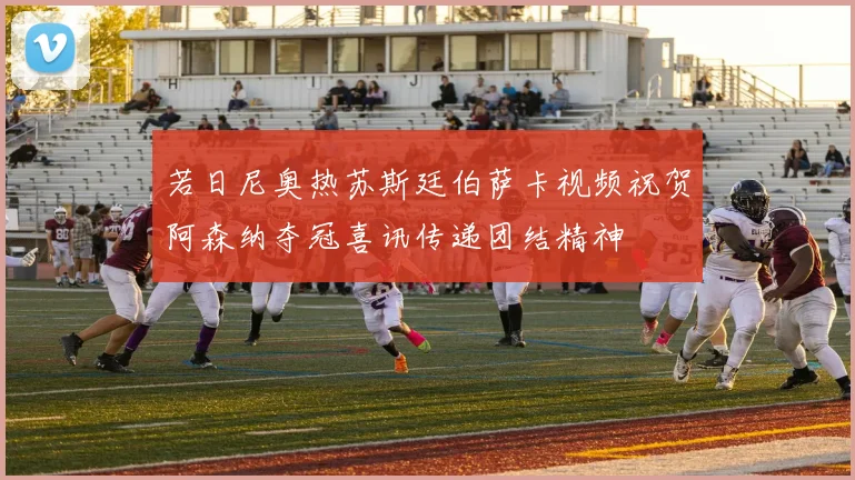 若日尼奥热苏斯廷伯萨卡视频祝贺阿森纳夺冠喜讯传递团结精神