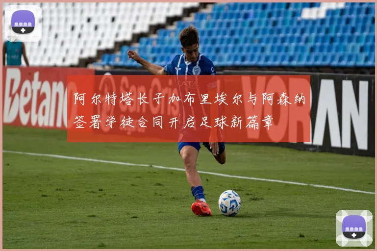 阿尔特塔长子加布里埃尔与阿森纳签署学徒合同开启足球新篇章