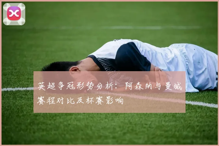 英超争冠形势分析：阿森纳与曼城赛程对比及杯赛影响
