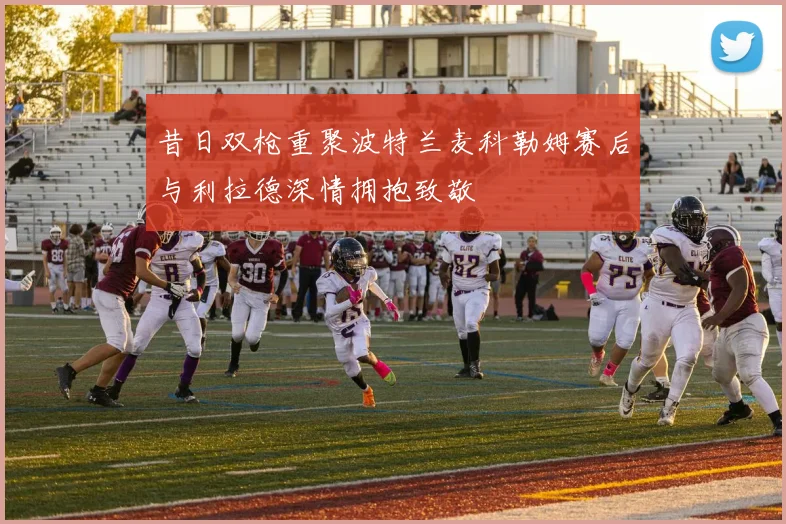 昔日双枪重聚波特兰麦科勒姆赛后与利拉德深情拥抱致敬