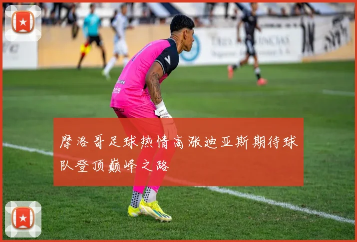摩洛哥足球热情高涨迪亚斯期待球队登顶巅峰之路