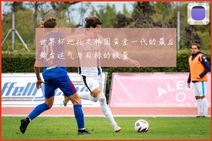 世界杯巡礼之韩国黄金一代的最后舞台运气与目标的较量