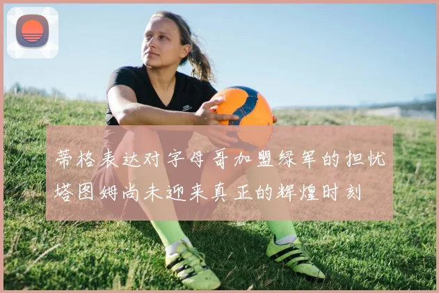 蒂格表达对字母哥加盟绿军的担忧塔图姆尚未迎来真正的辉煌时刻