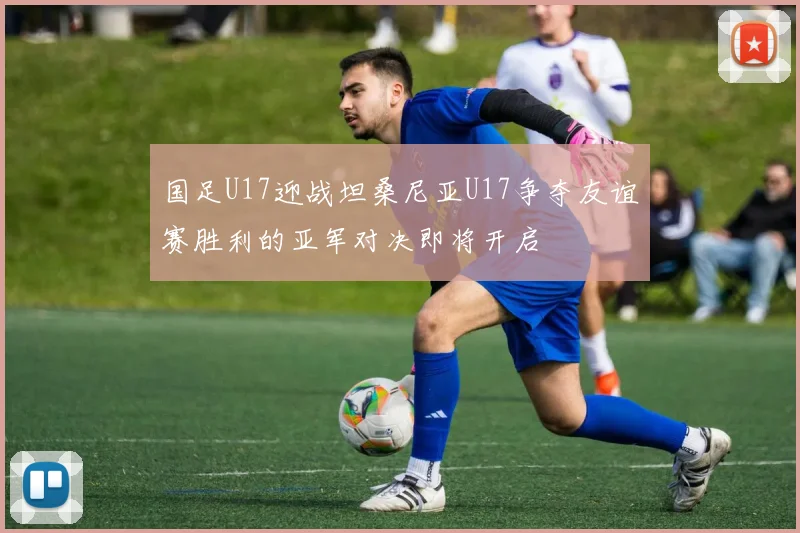 国足U17迎战坦桑尼亚U17争夺友谊赛胜利的亚军对决即将开启