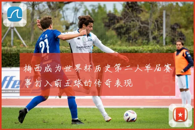 梅西成为世界杯历史第二人单届赛事打入前五球的传奇表现