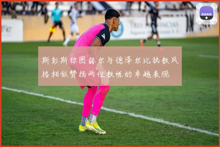 斯彭斯称图赫尔与德泽尔比执教风格相似赞扬两位教练的卓越表现