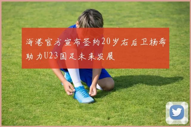海港官方宣布签约20岁右后卫杨希助力U23国足未来发展
