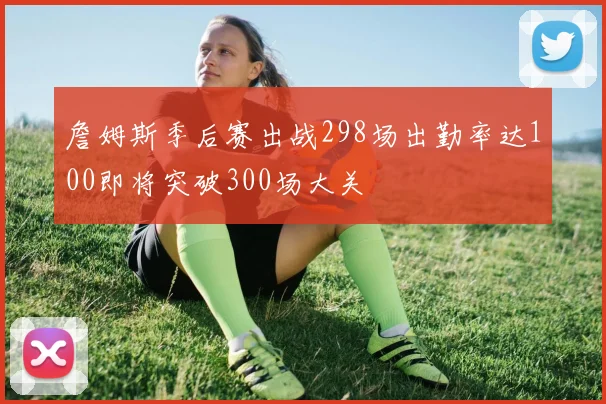 詹姆斯季后赛出战298场出勤率达100即将突破300场大关