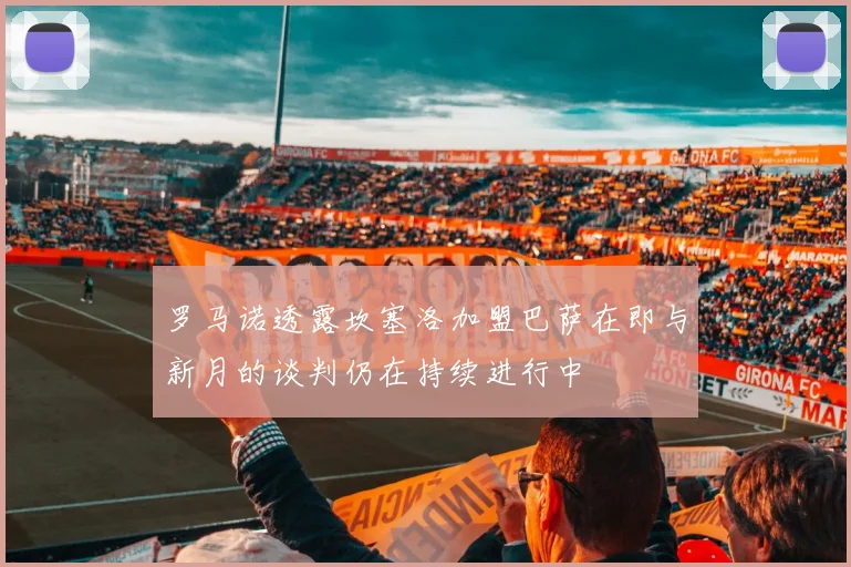 罗马诺透露坎塞洛加盟巴萨在即与新月的谈判仍在持续进行中