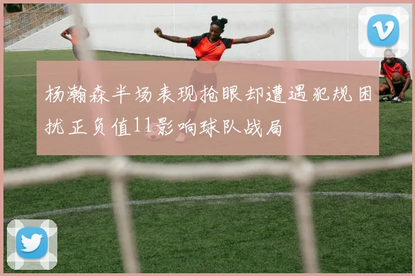 杨瀚森半场表现抢眼却遭遇犯规困扰正负值11影响球队战局