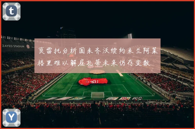 莫雷托分析国米齐沃续约米兰阿莱格里难以解雇孔蒂未来仍存变数