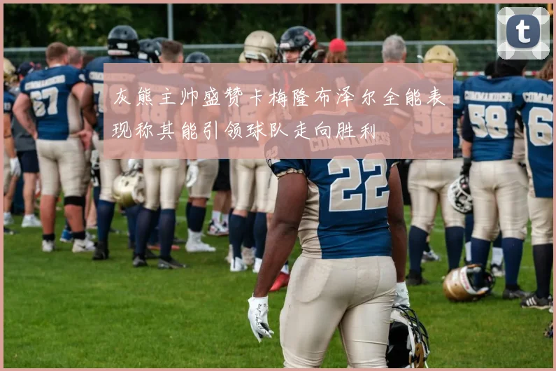 灰熊主帅盛赞卡梅隆布泽尔全能表现称其能引领球队走向胜利