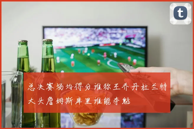 总决赛场均得分谁称王乔丹杜兰特大头詹姆斯库里谁能夺魁